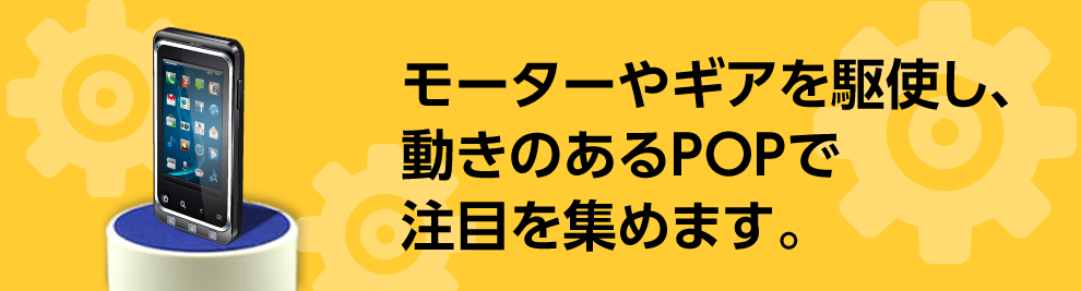 モーターやギアを駆使し、動きのあるPOPで注目を集めます。