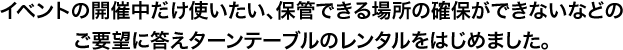 イベントの開催中だけ使いたい、保管できる場所の確保ができないなどのご要望に答えターンテーブルのレンタルをはじめました。